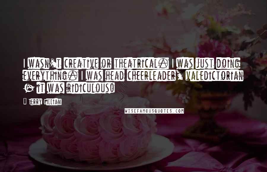 Terry Gilliam Quotes: I wasn't creative or theatrical. I was just doing everything. I was head cheerleader, valedictorian - it was ridiculous!
