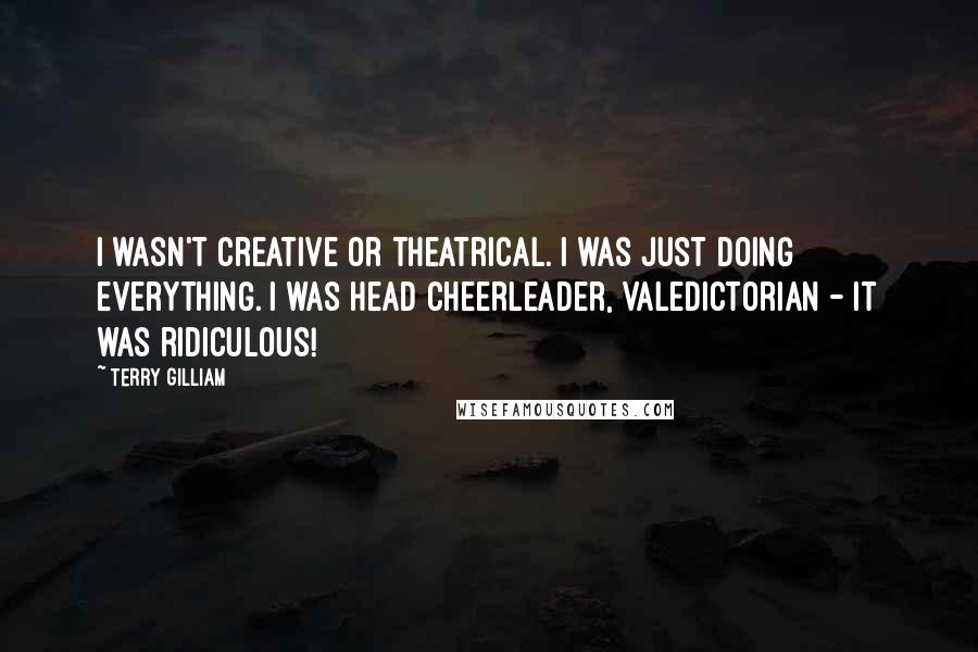 Terry Gilliam Quotes: I wasn't creative or theatrical. I was just doing everything. I was head cheerleader, valedictorian - it was ridiculous!