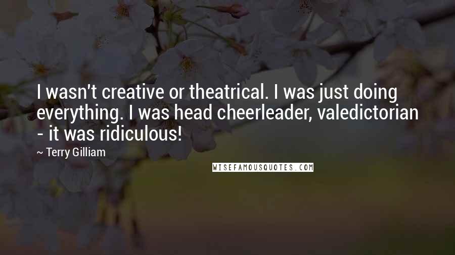 Terry Gilliam Quotes: I wasn't creative or theatrical. I was just doing everything. I was head cheerleader, valedictorian - it was ridiculous!