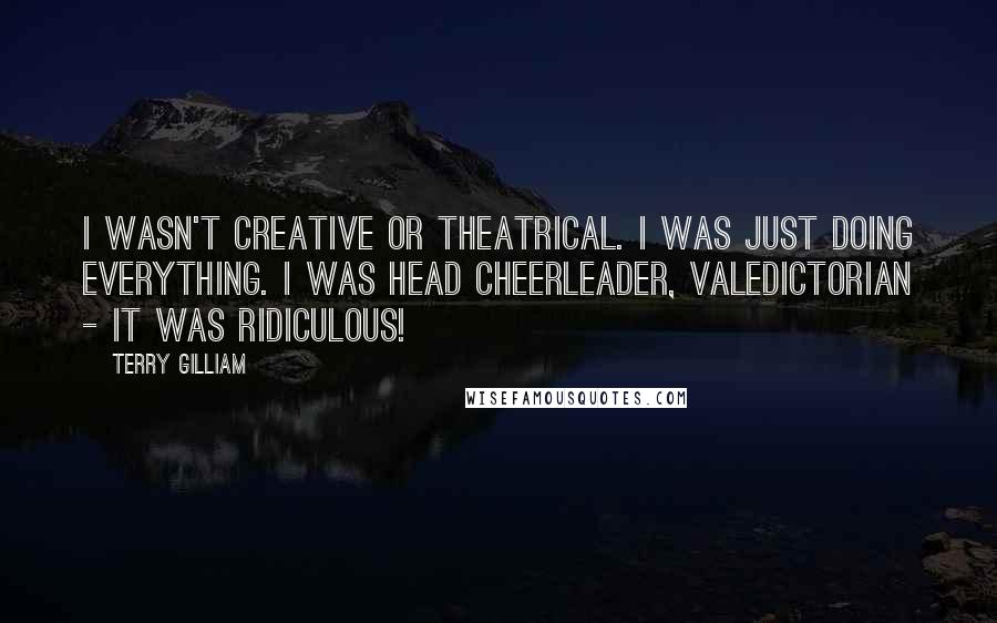 Terry Gilliam Quotes: I wasn't creative or theatrical. I was just doing everything. I was head cheerleader, valedictorian - it was ridiculous!