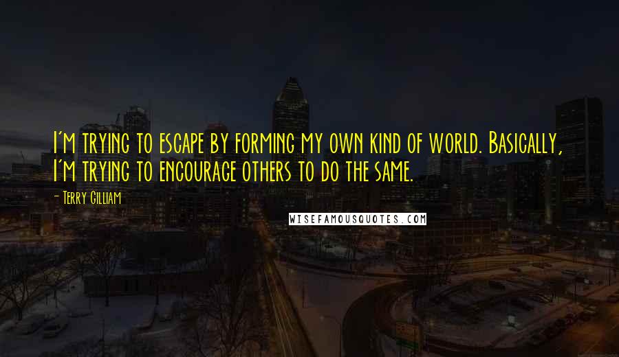 Terry Gilliam Quotes: I'm trying to escape by forming my own kind of world. Basically, I'm trying to encourage others to do the same.