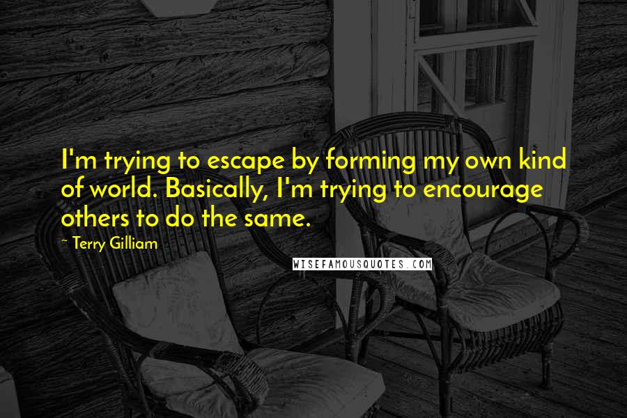 Terry Gilliam Quotes: I'm trying to escape by forming my own kind of world. Basically, I'm trying to encourage others to do the same.