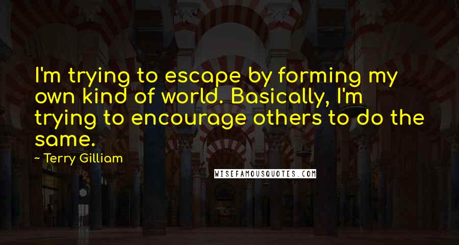 Terry Gilliam Quotes: I'm trying to escape by forming my own kind of world. Basically, I'm trying to encourage others to do the same.