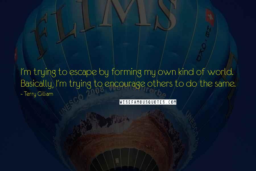 Terry Gilliam Quotes: I'm trying to escape by forming my own kind of world. Basically, I'm trying to encourage others to do the same.