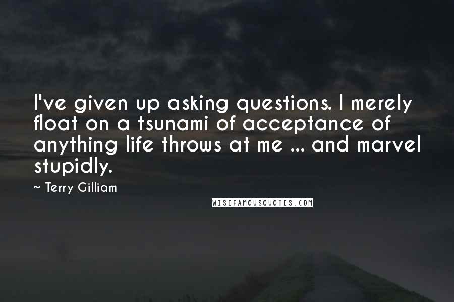 Terry Gilliam Quotes: I've given up asking questions. l merely float on a tsunami of acceptance of anything life throws at me ... and marvel stupidly.