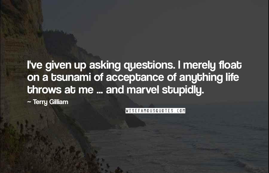 Terry Gilliam Quotes: I've given up asking questions. l merely float on a tsunami of acceptance of anything life throws at me ... and marvel stupidly.