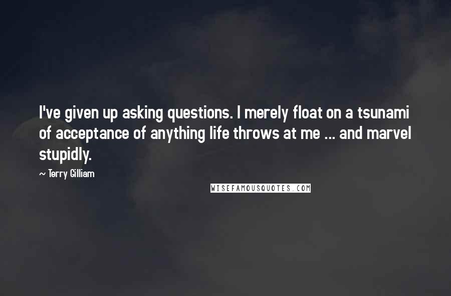 Terry Gilliam Quotes: I've given up asking questions. l merely float on a tsunami of acceptance of anything life throws at me ... and marvel stupidly.