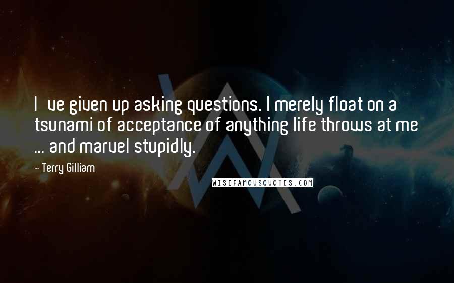 Terry Gilliam Quotes: I've given up asking questions. l merely float on a tsunami of acceptance of anything life throws at me ... and marvel stupidly.