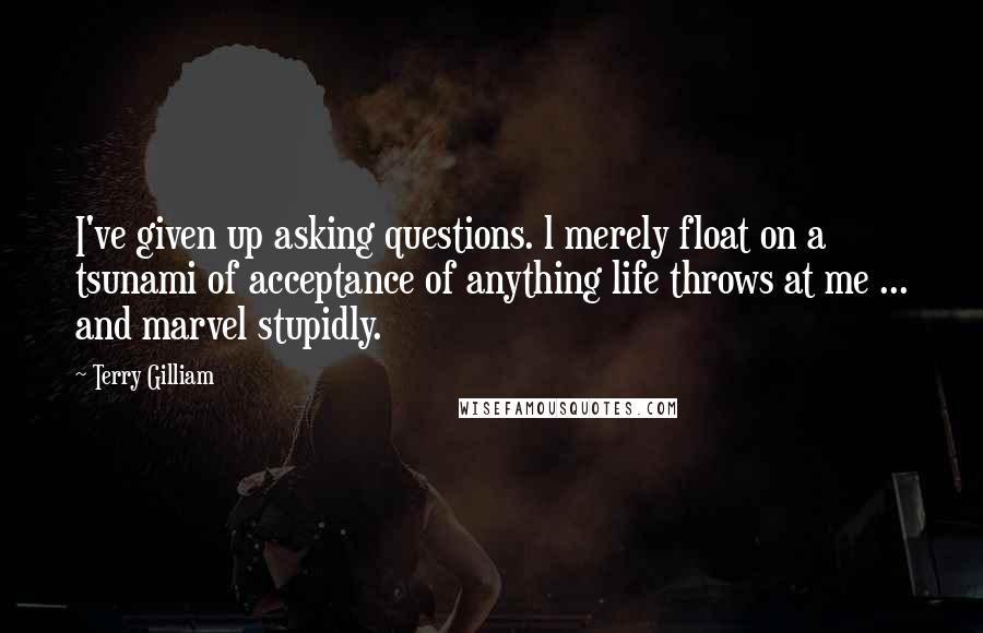 Terry Gilliam Quotes: I've given up asking questions. l merely float on a tsunami of acceptance of anything life throws at me ... and marvel stupidly.