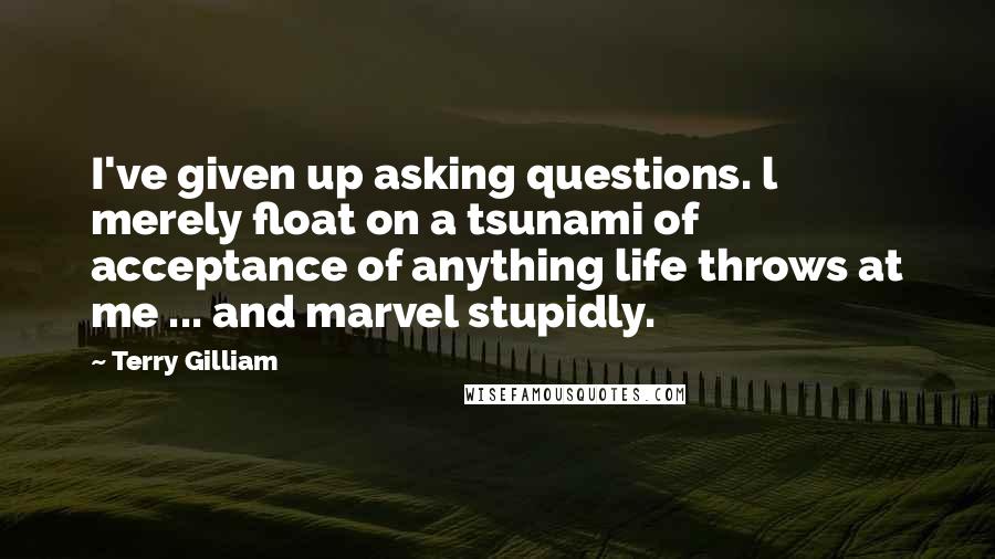 Terry Gilliam Quotes: I've given up asking questions. l merely float on a tsunami of acceptance of anything life throws at me ... and marvel stupidly.