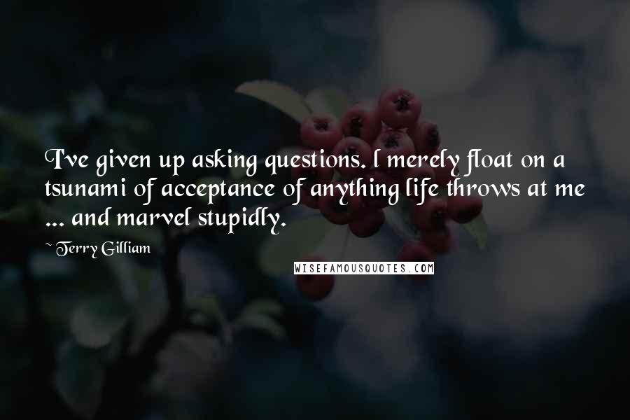 Terry Gilliam Quotes: I've given up asking questions. l merely float on a tsunami of acceptance of anything life throws at me ... and marvel stupidly.