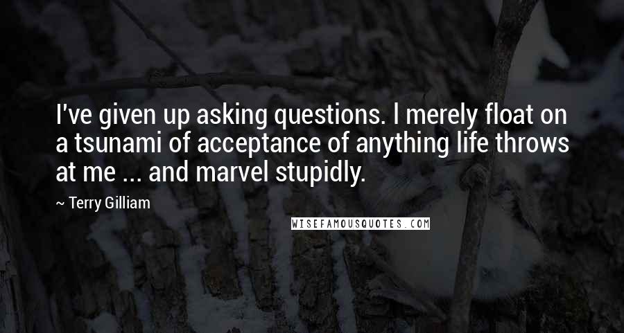 Terry Gilliam Quotes: I've given up asking questions. l merely float on a tsunami of acceptance of anything life throws at me ... and marvel stupidly.