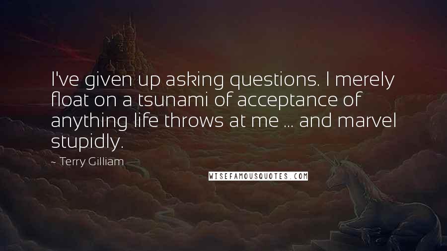 Terry Gilliam Quotes: I've given up asking questions. l merely float on a tsunami of acceptance of anything life throws at me ... and marvel stupidly.