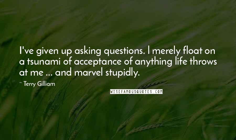 Terry Gilliam Quotes: I've given up asking questions. l merely float on a tsunami of acceptance of anything life throws at me ... and marvel stupidly.