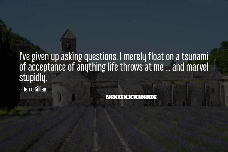 Terry Gilliam Quotes: I've given up asking questions. l merely float on a tsunami of acceptance of anything life throws at me ... and marvel stupidly.