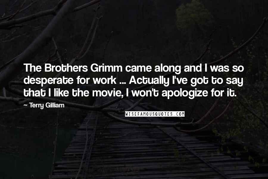 Terry Gilliam Quotes: The Brothers Grimm came along and I was so desperate for work ... Actually I've got to say that I like the movie, I won't apologize for it.