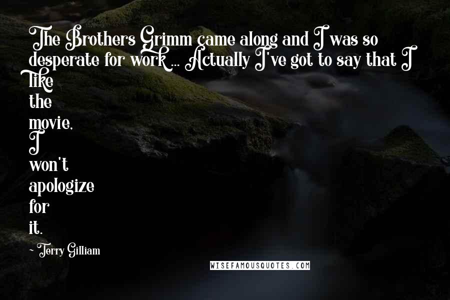 Terry Gilliam Quotes: The Brothers Grimm came along and I was so desperate for work ... Actually I've got to say that I like the movie, I won't apologize for it.