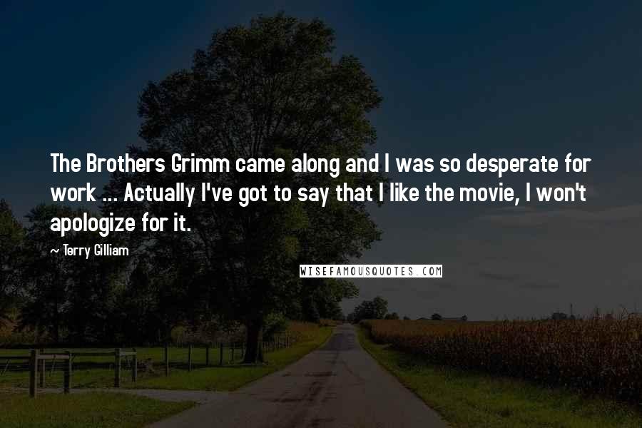 Terry Gilliam Quotes: The Brothers Grimm came along and I was so desperate for work ... Actually I've got to say that I like the movie, I won't apologize for it.