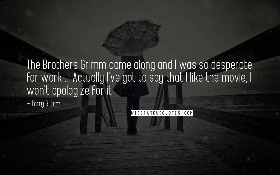 Terry Gilliam Quotes: The Brothers Grimm came along and I was so desperate for work ... Actually I've got to say that I like the movie, I won't apologize for it.