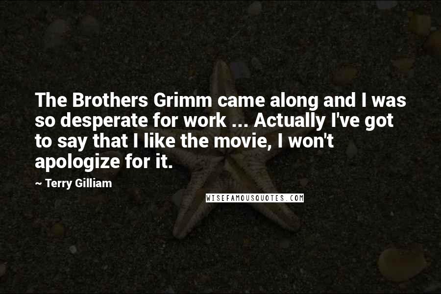 Terry Gilliam Quotes: The Brothers Grimm came along and I was so desperate for work ... Actually I've got to say that I like the movie, I won't apologize for it.