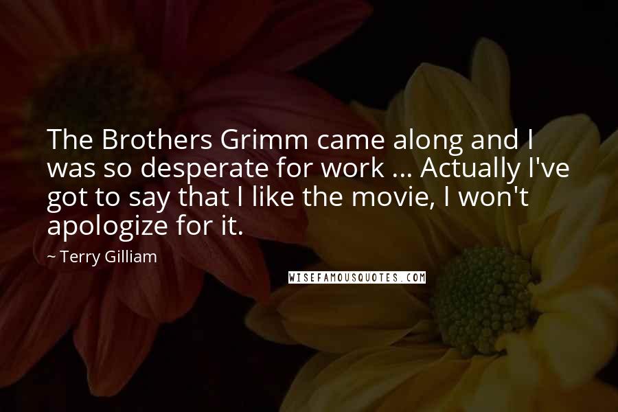 Terry Gilliam Quotes: The Brothers Grimm came along and I was so desperate for work ... Actually I've got to say that I like the movie, I won't apologize for it.