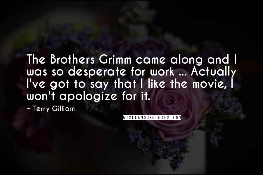 Terry Gilliam Quotes: The Brothers Grimm came along and I was so desperate for work ... Actually I've got to say that I like the movie, I won't apologize for it.