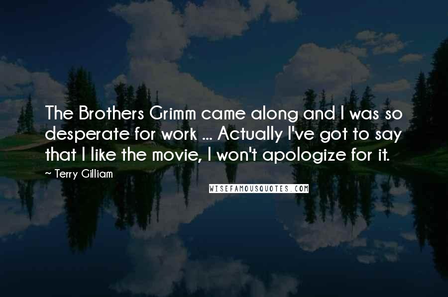 Terry Gilliam Quotes: The Brothers Grimm came along and I was so desperate for work ... Actually I've got to say that I like the movie, I won't apologize for it.