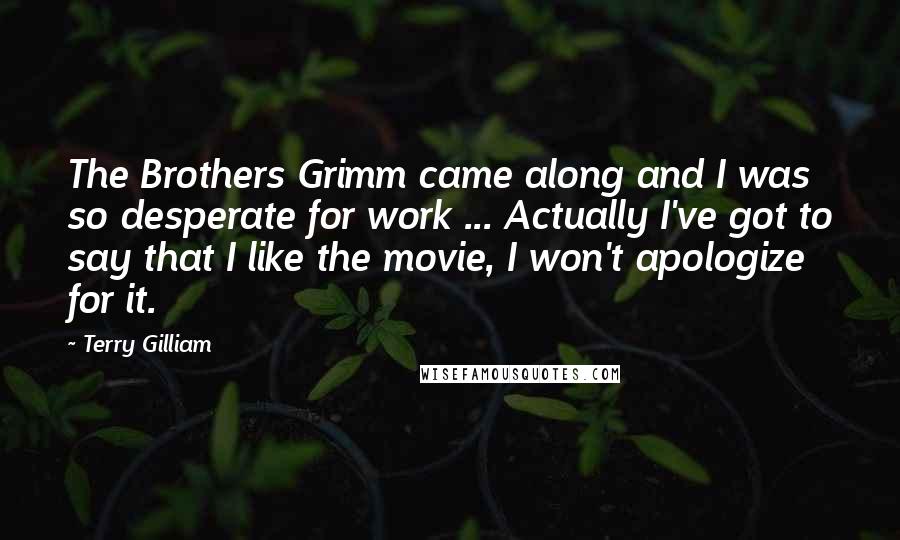 Terry Gilliam Quotes: The Brothers Grimm came along and I was so desperate for work ... Actually I've got to say that I like the movie, I won't apologize for it.