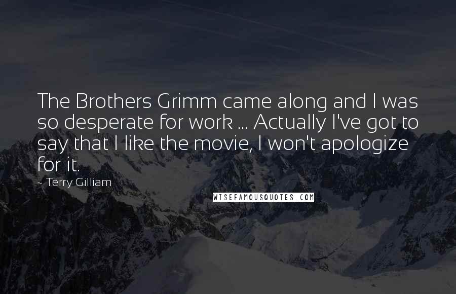 Terry Gilliam Quotes: The Brothers Grimm came along and I was so desperate for work ... Actually I've got to say that I like the movie, I won't apologize for it.