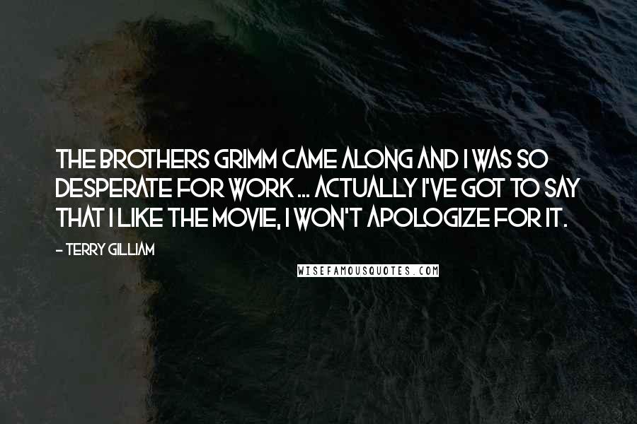 Terry Gilliam Quotes: The Brothers Grimm came along and I was so desperate for work ... Actually I've got to say that I like the movie, I won't apologize for it.