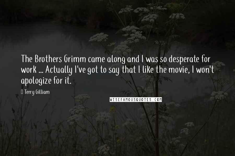 Terry Gilliam Quotes: The Brothers Grimm came along and I was so desperate for work ... Actually I've got to say that I like the movie, I won't apologize for it.