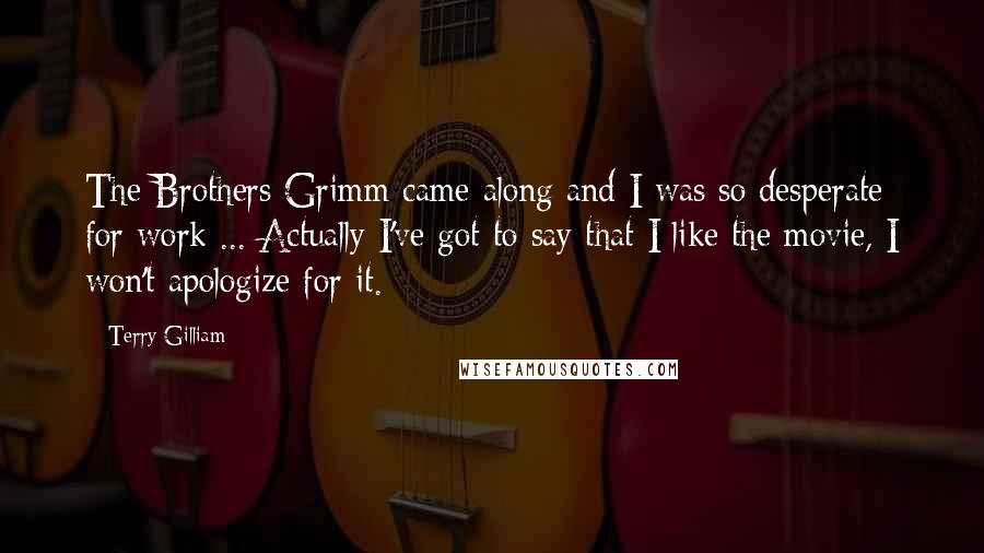 Terry Gilliam Quotes: The Brothers Grimm came along and I was so desperate for work ... Actually I've got to say that I like the movie, I won't apologize for it.