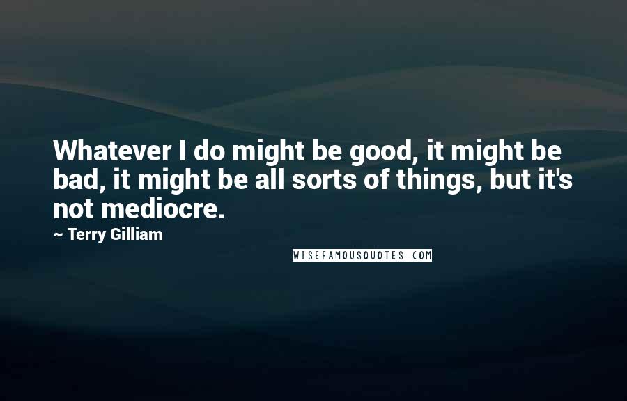 Terry Gilliam Quotes: Whatever I do might be good, it might be bad, it might be all sorts of things, but it's not mediocre.