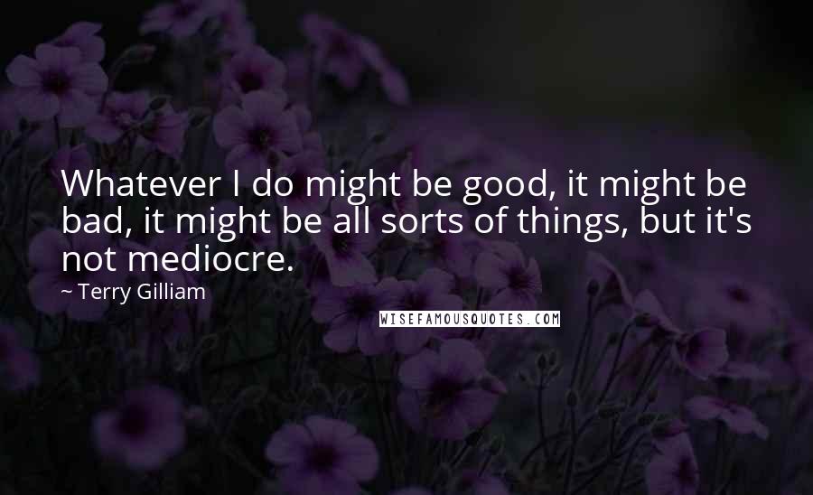 Terry Gilliam Quotes: Whatever I do might be good, it might be bad, it might be all sorts of things, but it's not mediocre.