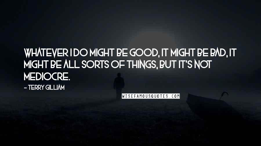 Terry Gilliam Quotes: Whatever I do might be good, it might be bad, it might be all sorts of things, but it's not mediocre.