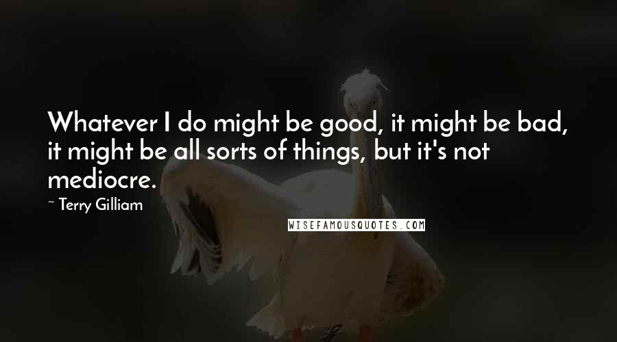 Terry Gilliam Quotes: Whatever I do might be good, it might be bad, it might be all sorts of things, but it's not mediocre.