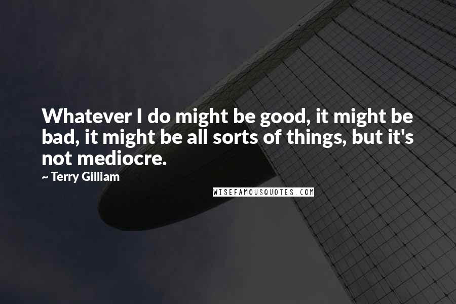 Terry Gilliam Quotes: Whatever I do might be good, it might be bad, it might be all sorts of things, but it's not mediocre.