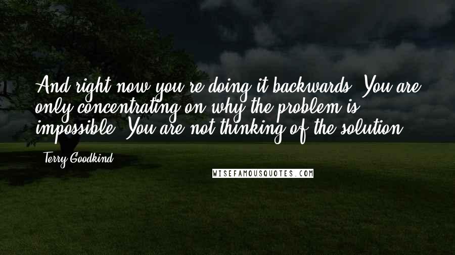 Terry Goodkind Quotes: And right now you're doing it backwards. You are only concentrating on why the problem is impossible. You are not thinking of the solution.