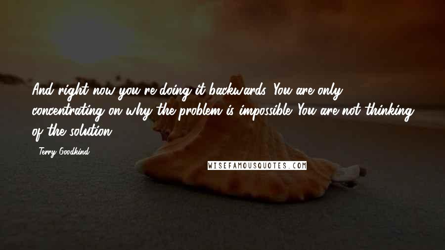 Terry Goodkind Quotes: And right now you're doing it backwards. You are only concentrating on why the problem is impossible. You are not thinking of the solution.