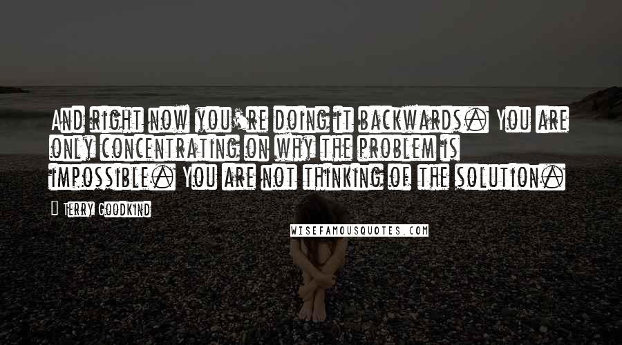 Terry Goodkind Quotes: And right now you're doing it backwards. You are only concentrating on why the problem is impossible. You are not thinking of the solution.