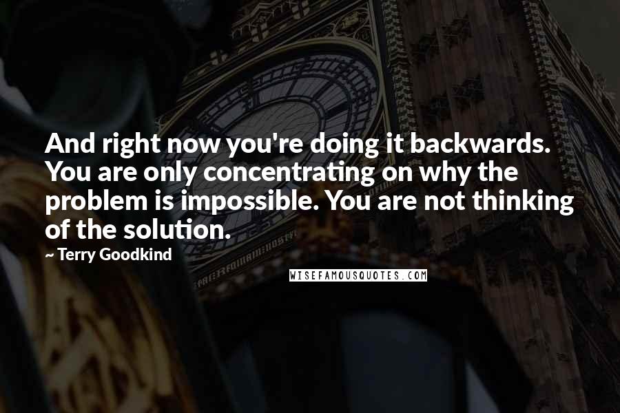 Terry Goodkind Quotes: And right now you're doing it backwards. You are only concentrating on why the problem is impossible. You are not thinking of the solution.