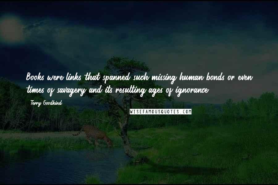 Terry Goodkind Quotes: Books were links that spanned such missing human bonds or even times of savagery and its resulting ages of ignorance.