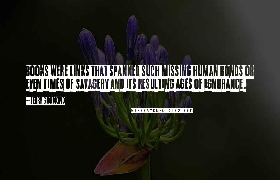 Terry Goodkind Quotes: Books were links that spanned such missing human bonds or even times of savagery and its resulting ages of ignorance.