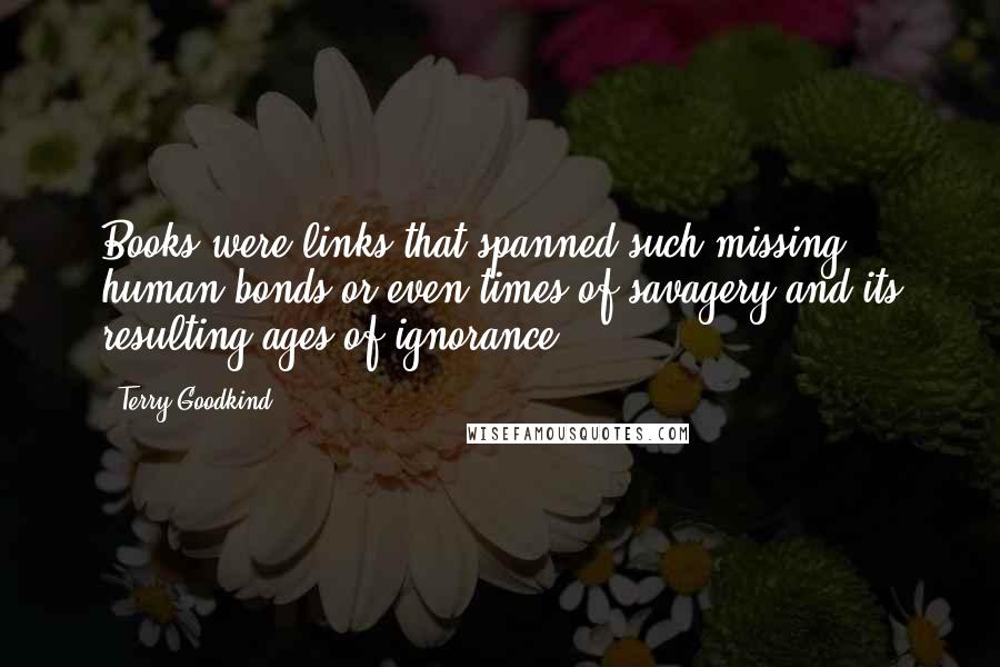 Terry Goodkind Quotes: Books were links that spanned such missing human bonds or even times of savagery and its resulting ages of ignorance.