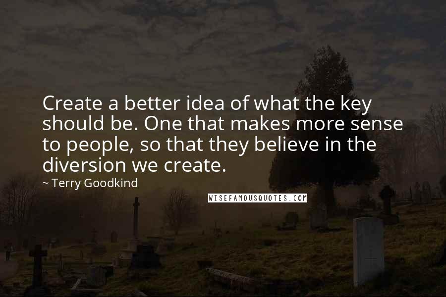 Terry Goodkind Quotes: Create a better idea of what the key should be. One that makes more sense to people, so that they believe in the diversion we create.