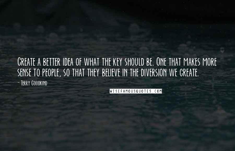 Terry Goodkind Quotes: Create a better idea of what the key should be. One that makes more sense to people, so that they believe in the diversion we create.