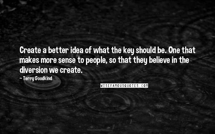 Terry Goodkind Quotes: Create a better idea of what the key should be. One that makes more sense to people, so that they believe in the diversion we create.