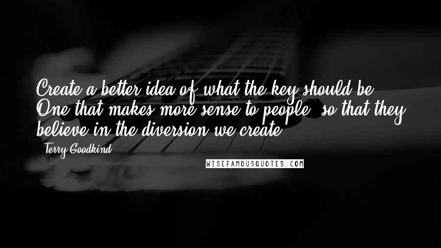 Terry Goodkind Quotes: Create a better idea of what the key should be. One that makes more sense to people, so that they believe in the diversion we create.