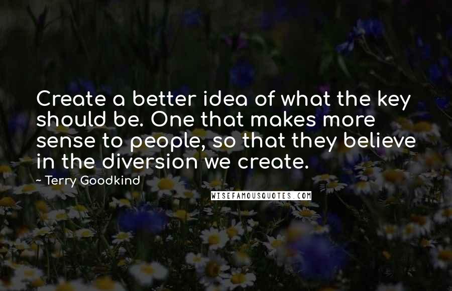 Terry Goodkind Quotes: Create a better idea of what the key should be. One that makes more sense to people, so that they believe in the diversion we create.