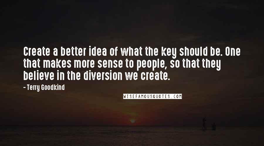 Terry Goodkind Quotes: Create a better idea of what the key should be. One that makes more sense to people, so that they believe in the diversion we create.